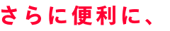 さらに便利に、